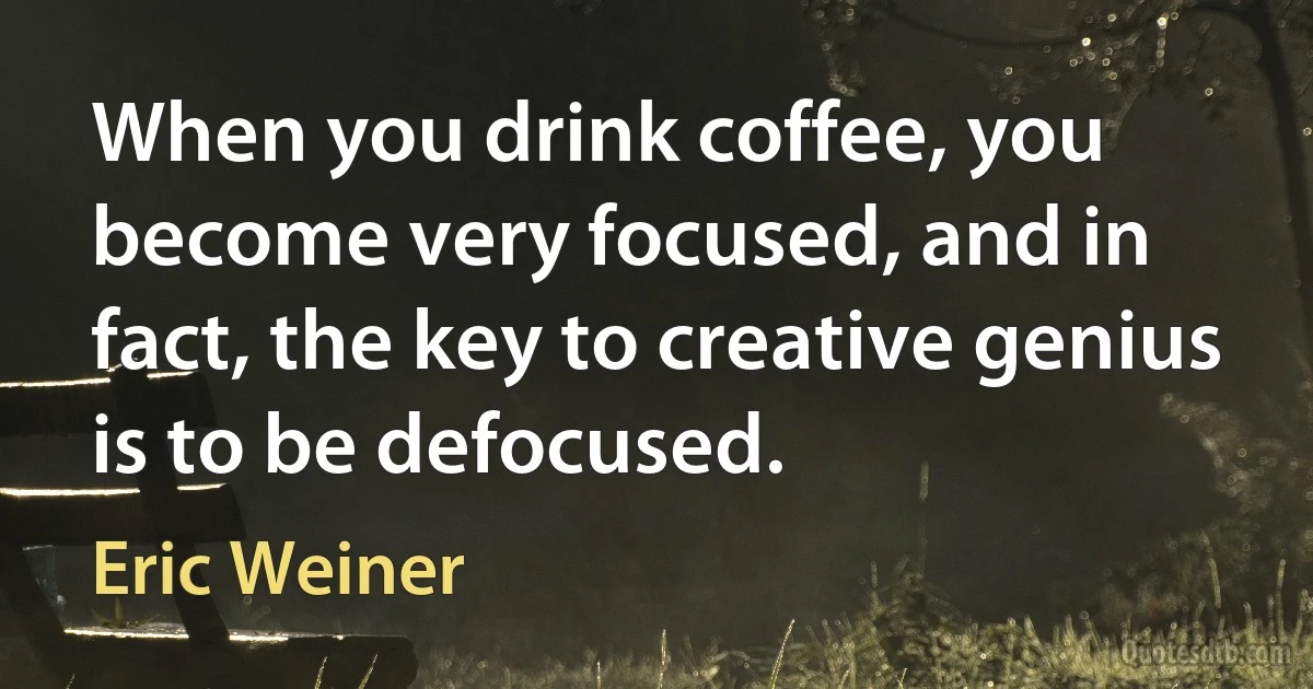 When you drink coffee, you become very focused, and in fact, the key to creative genius is to be defocused. (Eric Weiner)