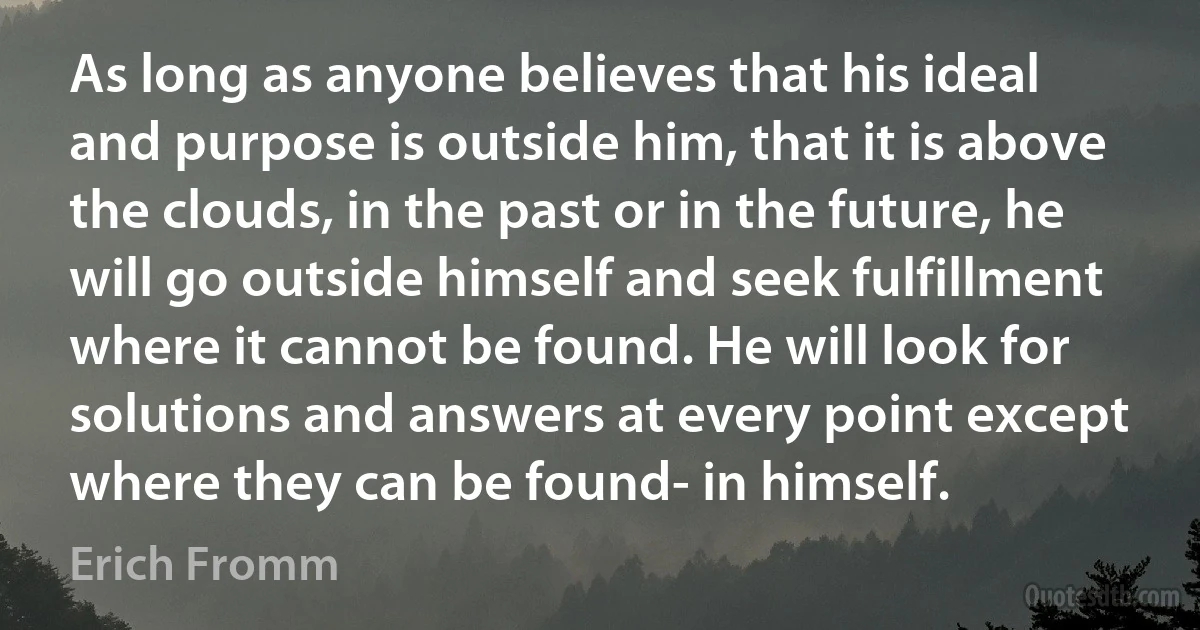 As long as anyone believes that his ideal and purpose is outside him, that it is above the clouds, in the past or in the future, he will go outside himself and seek fulfillment where it cannot be found. He will look for solutions and answers at every point except where they can be found- in himself. (Erich Fromm)