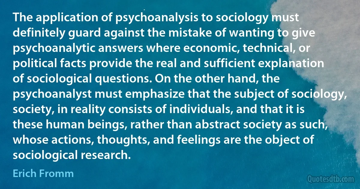 The application of psychoanalysis to sociology must definitely guard against the mistake of wanting to give psychoanalytic answers where economic, technical, or political facts provide the real and sufficient explanation of sociological questions. On the other hand, the psychoanalyst must emphasize that the subject of sociology, society, in reality consists of individuals, and that it is these human beings, rather than abstract society as such, whose actions, thoughts, and feelings are the object of sociological research. (Erich Fromm)