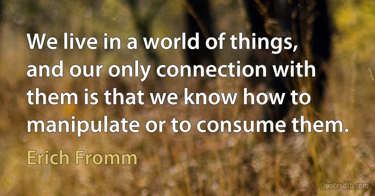 We live in a world of things, and our only connection with them is that we know how to manipulate or to consume them. (Erich Fromm)