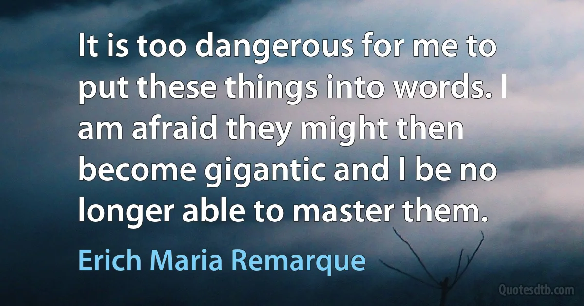 It is too dangerous for me to put these things into words. I am afraid they might then become gigantic and I be no longer able to master them. (Erich Maria Remarque)