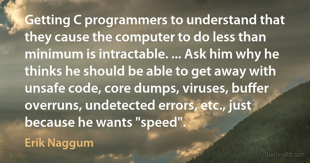 Getting C programmers to understand that they cause the computer to do less than minimum is intractable. ... Ask him why he thinks he should be able to get away with unsafe code, core dumps, viruses, buffer overruns, undetected errors, etc., just because he wants "speed". (Erik Naggum)