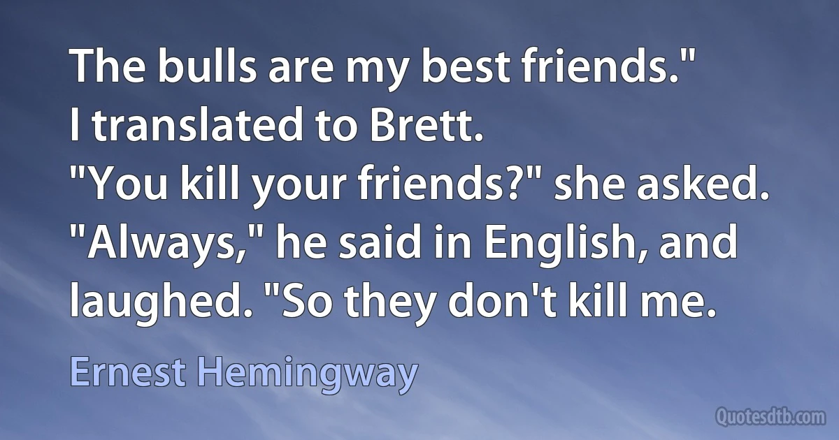 The bulls are my best friends."
I translated to Brett.
"You kill your friends?" she asked.
"Always," he said in English, and laughed. "So they don't kill me. (Ernest Hemingway)