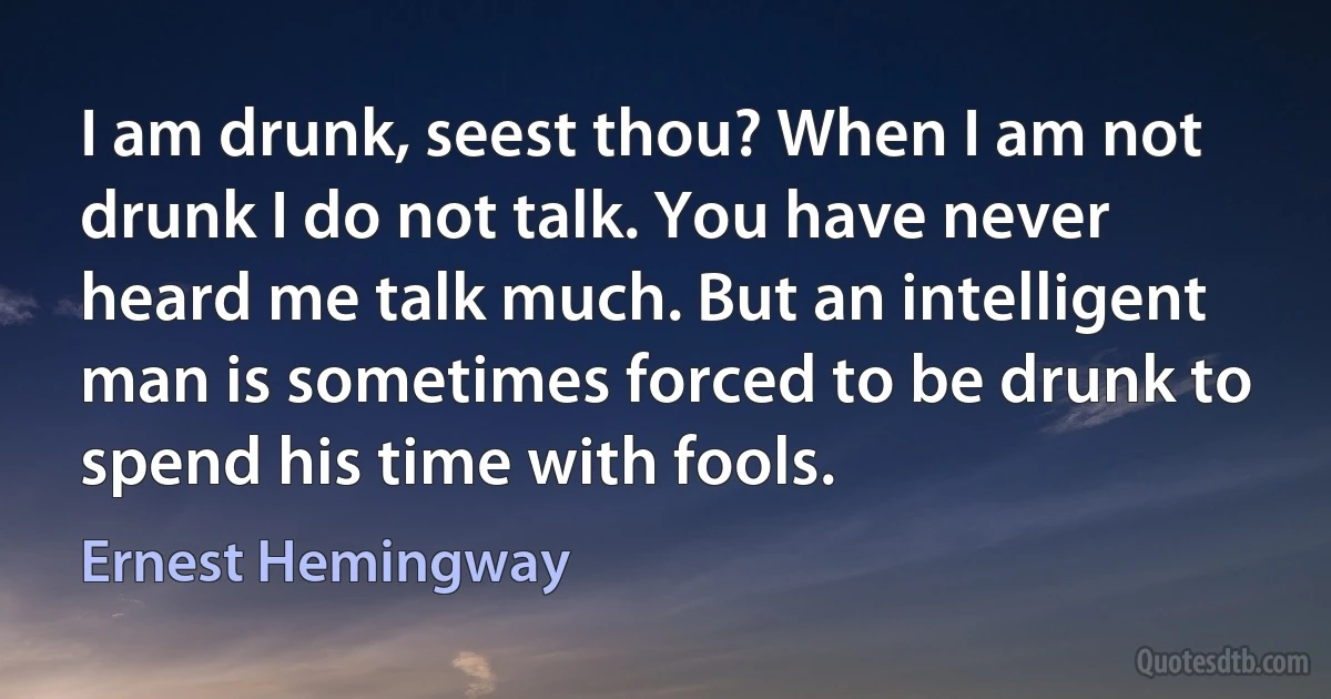 I am drunk, seest thou? When I am not drunk I do not talk. You have never heard me talk much. But an intelligent man is sometimes forced to be drunk to spend his time with fools. (Ernest Hemingway)