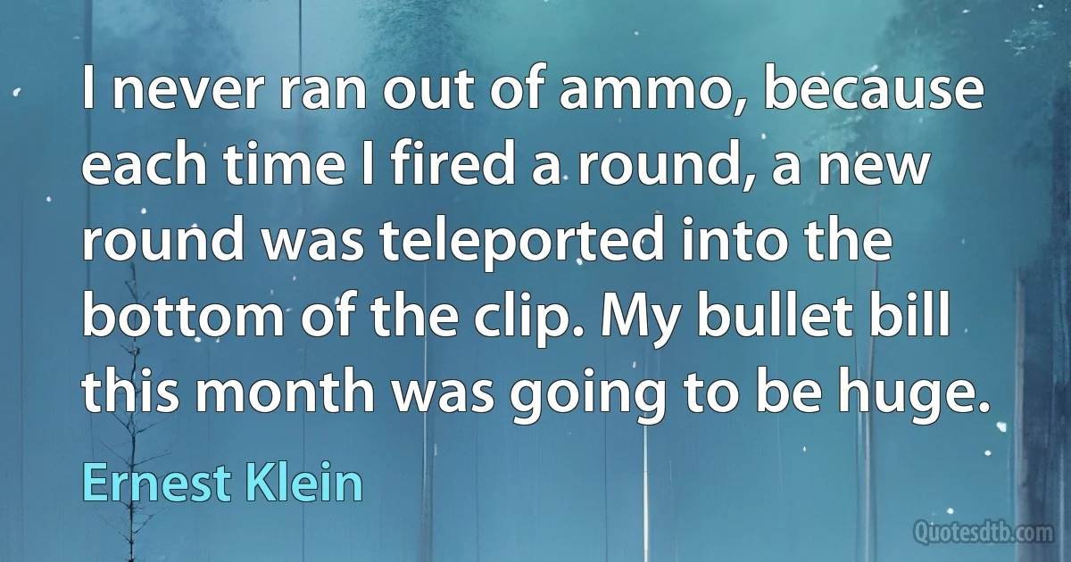 I never ran out of ammo, because each time I fired a round, a new round was teleported into the bottom of the clip. My bullet bill this month was going to be huge. (Ernest Klein)