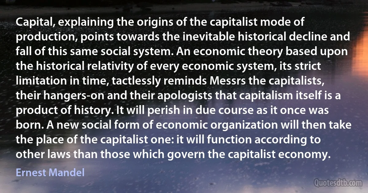 Capital, explaining the origins of the capitalist mode of production, points towards the inevitable historical decline and fall of this same social system. An economic theory based upon the historical relativity of every economic system, its strict limitation in time, tactlessly reminds Messrs the capitalists, their hangers-on and their apologists that capitalism itself is a product of history. It will perish in due course as it once was born. A new social form of economic organization will then take the place of the capitalist one: it will function according to other laws than those which govern the capitalist economy. (Ernest Mandel)