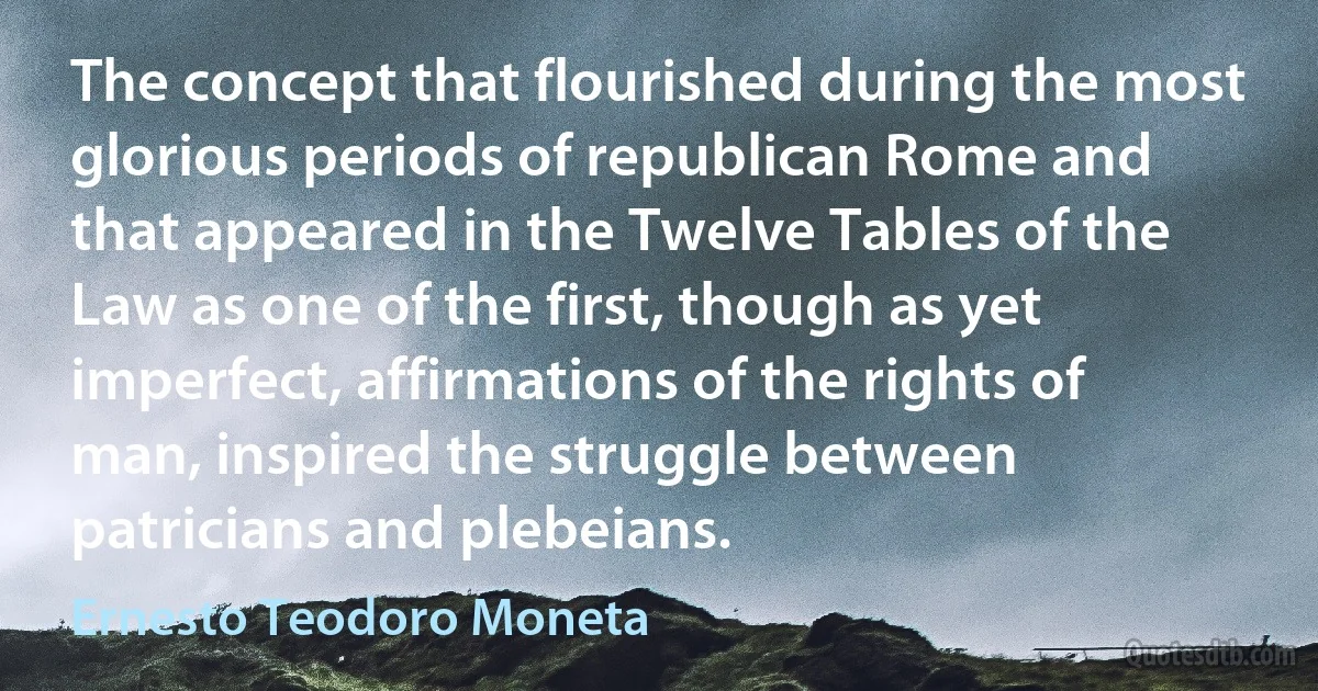 The concept that flourished during the most glorious periods of republican Rome and that appeared in the Twelve Tables of the Law as one of the first, though as yet imperfect, affirmations of the rights of man, inspired the struggle between patricians and plebeians. (Ernesto Teodoro Moneta)