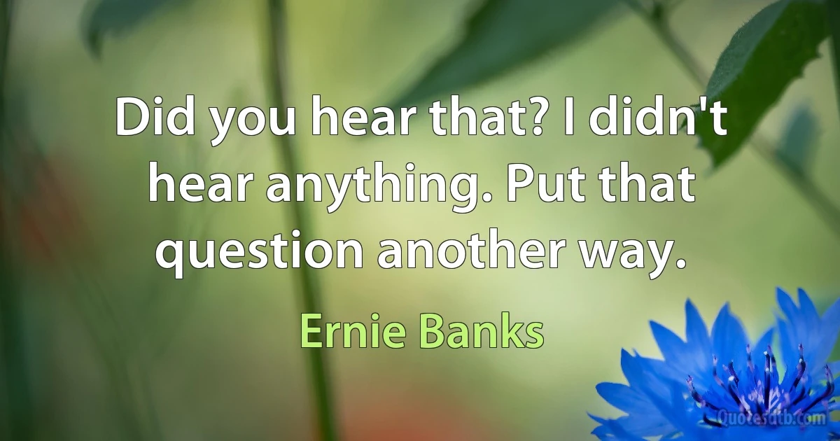 Did you hear that? I didn't hear anything. Put that question another way. (Ernie Banks)