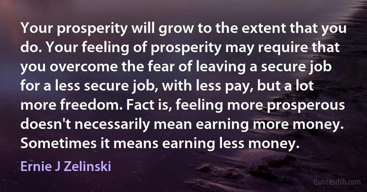 Your prosperity will grow to the extent that you do. Your feeling of prosperity may require that you overcome the fear of leaving a secure job for a less secure job, with less pay, but a lot more freedom. Fact is, feeling more prosperous doesn't necessarily mean earning more money. Sometimes it means earning less money. (Ernie J Zelinski)