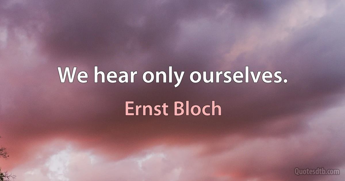 We hear only ourselves. (Ernst Bloch)