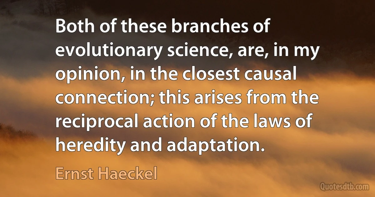 Both of these branches of evolutionary science, are, in my opinion, in the closest causal connection; this arises from the reciprocal action of the laws of heredity and adaptation. (Ernst Haeckel)