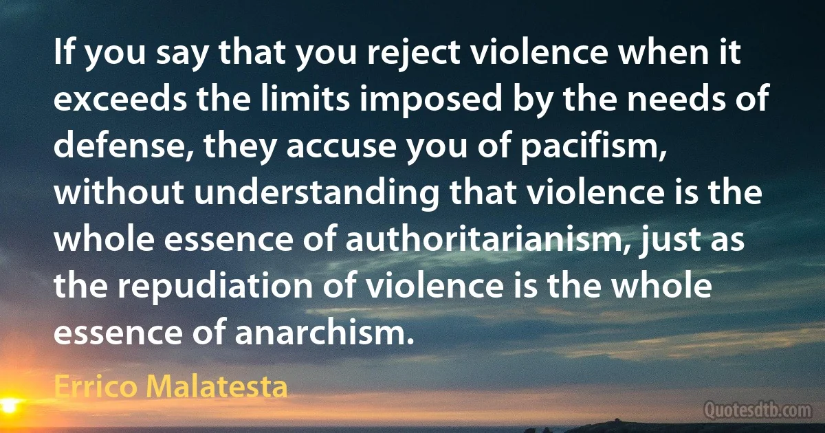 If you say that you reject violence when it exceeds the limits imposed by the needs of defense, they accuse you of pacifism, without understanding that violence is the whole essence of authoritarianism, just as the repudiation of violence is the whole essence of anarchism. (Errico Malatesta)