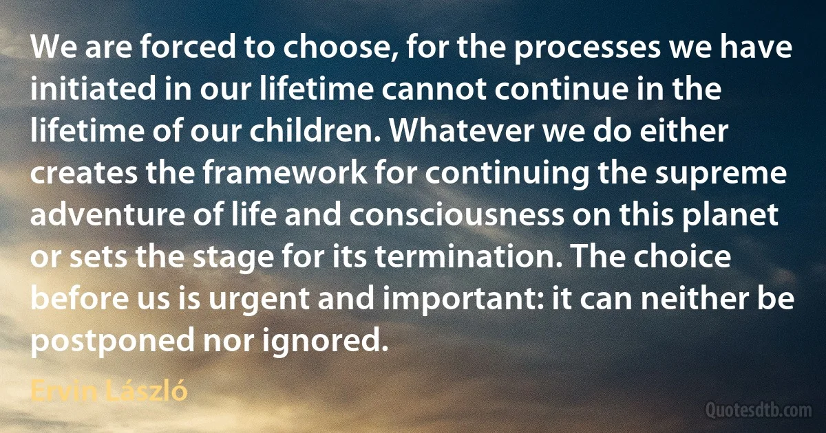 We are forced to choose, for the processes we have initiated in our lifetime cannot continue in the lifetime of our children. Whatever we do either creates the framework for continuing the supreme adventure of life and consciousness on this planet or sets the stage for its termination. The choice before us is urgent and important: it can neither be postponed nor ignored. (Ervin László)