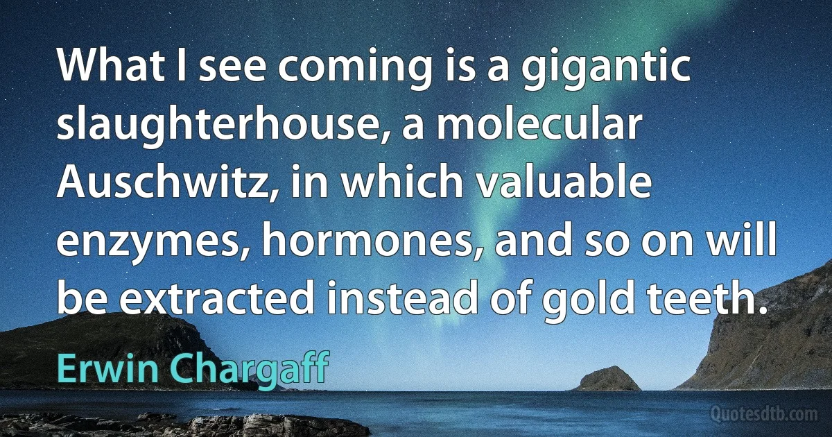 What I see coming is a gigantic slaughterhouse, a molecular Auschwitz, in which valuable enzymes, hormones, and so on will be extracted instead of gold teeth. (Erwin Chargaff)