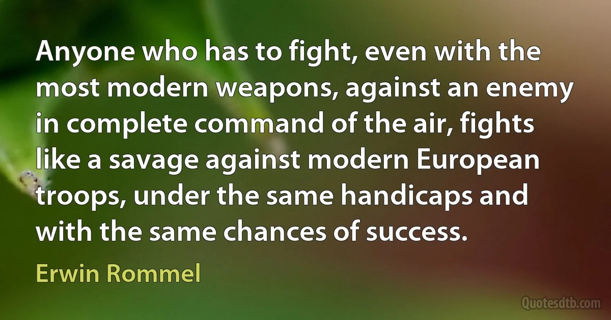 Anyone who has to fight, even with the most modern weapons, against an enemy in complete command of the air, fights like a savage against modern European troops, under the same handicaps and with the same chances of success. (Erwin Rommel)