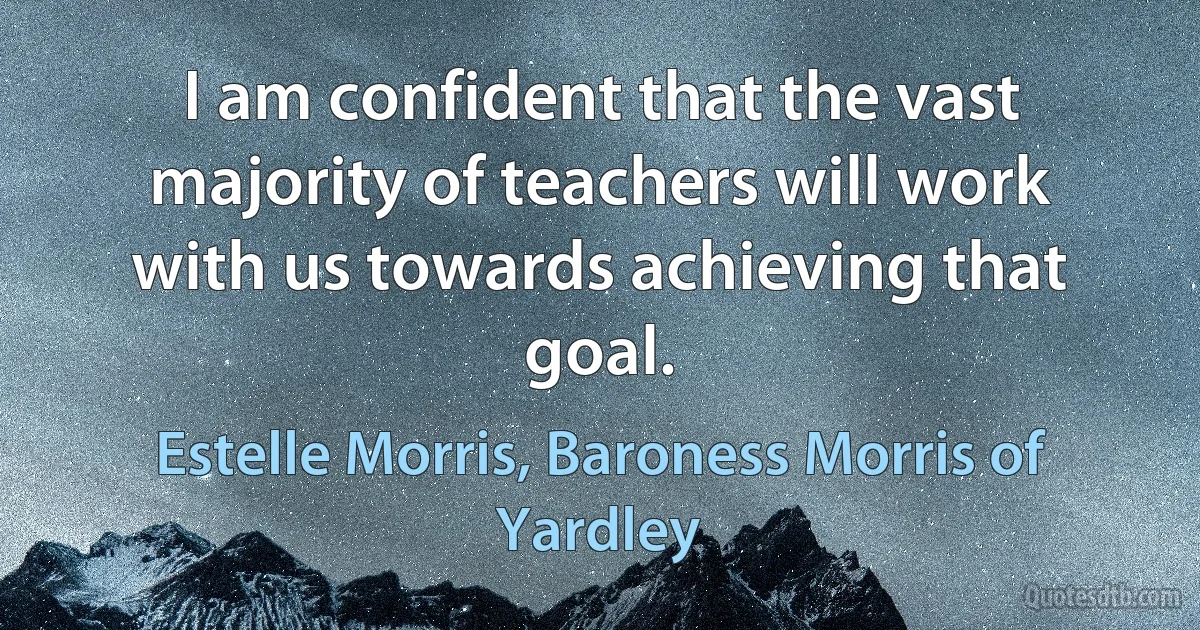 I am confident that the vast majority of teachers will work with us towards achieving that goal. (Estelle Morris, Baroness Morris of Yardley)