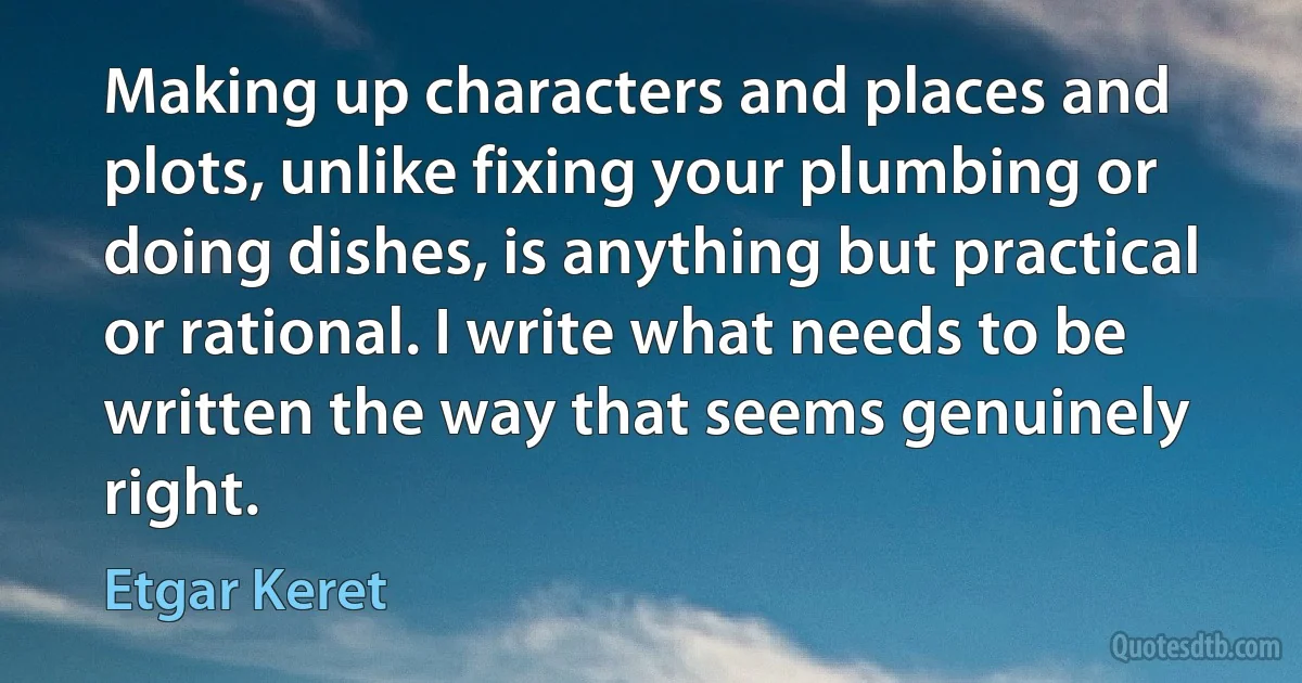 Making up characters and places and plots, unlike fixing your plumbing or doing dishes, is anything but practical or rational. I write what needs to be written the way that seems genuinely right. (Etgar Keret)