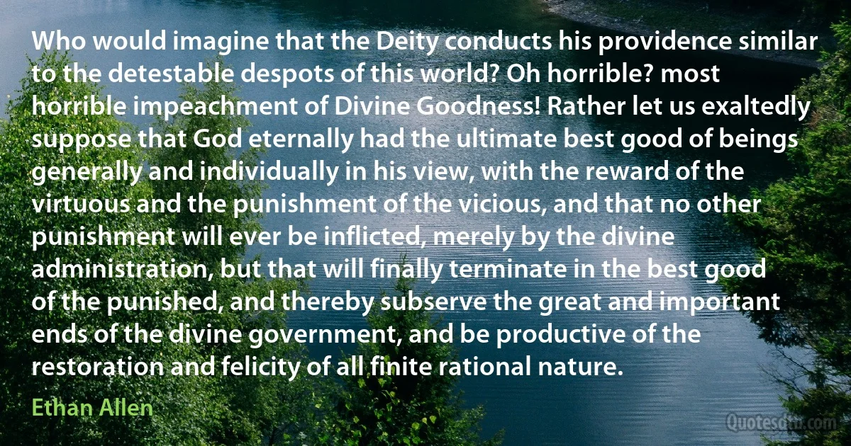 Who would imagine that the Deity conducts his providence similar to the detestable despots of this world? Oh horrible? most horrible impeachment of Divine Goodness! Rather let us exaltedly suppose that God eternally had the ultimate best good of beings generally and individually in his view, with the reward of the virtuous and the punishment of the vicious, and that no other punishment will ever be inflicted, merely by the divine administration, but that will finally terminate in the best good of the punished, and thereby subserve the great and important ends of the divine government, and be productive of the restoration and felicity of all finite rational nature. (Ethan Allen)