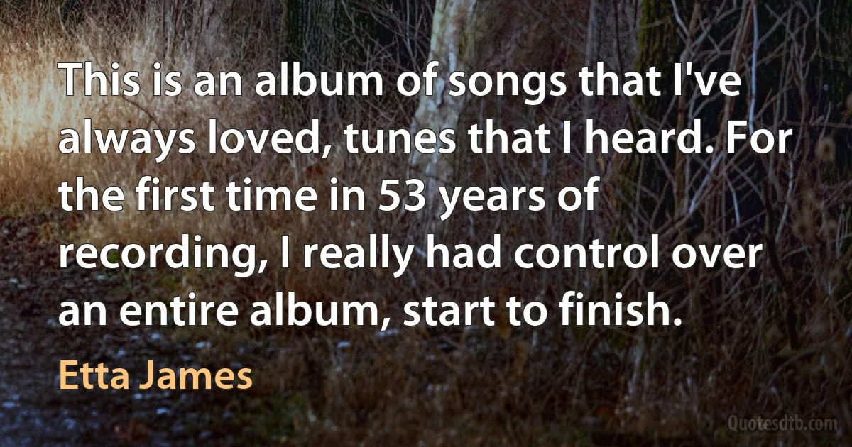 This is an album of songs that I've always loved, tunes that I heard. For the first time in 53 years of recording, I really had control over an entire album, start to finish. (Etta James)