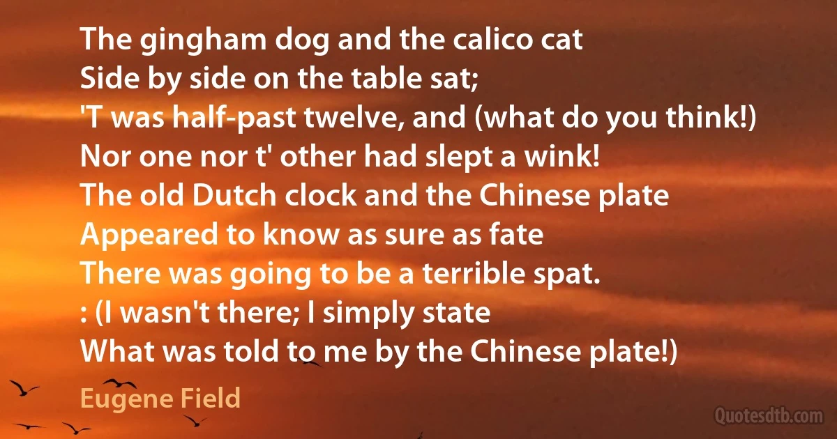 The gingham dog and the calico cat
Side by side on the table sat;
'T was half-past twelve, and (what do you think!)
Nor one nor t' other had slept a wink!
The old Dutch clock and the Chinese plate
Appeared to know as sure as fate
There was going to be a terrible spat.
: (I wasn't there; I simply state
What was told to me by the Chinese plate!) (Eugene Field)