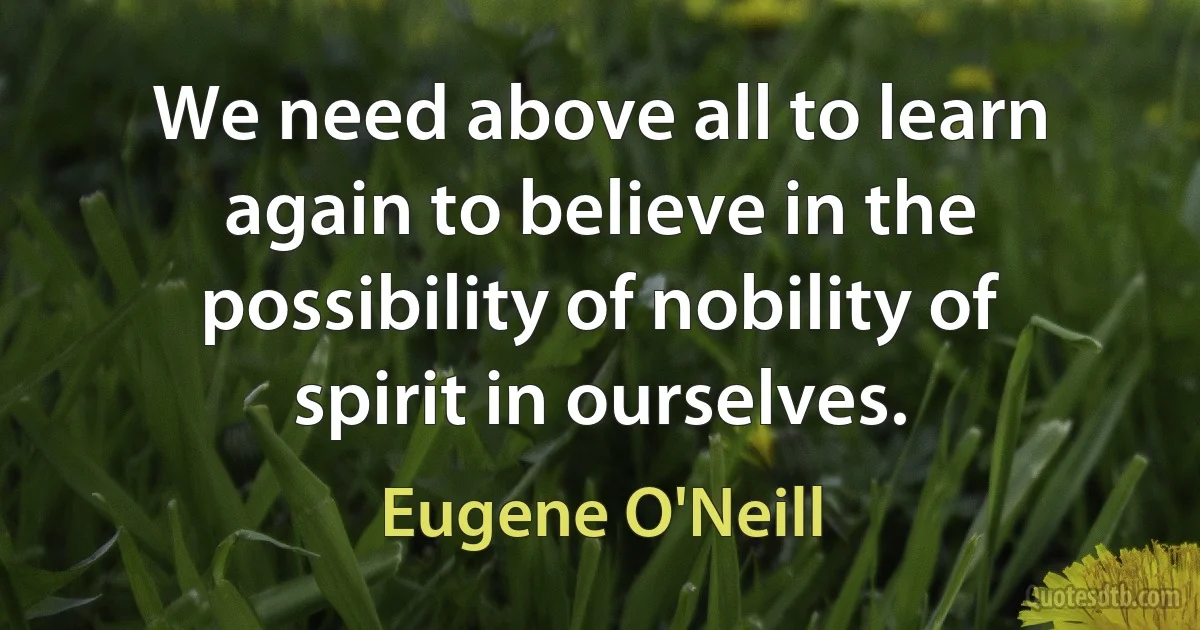 We need above all to learn again to believe in the possibility of nobility of spirit in ourselves. (Eugene O'Neill)