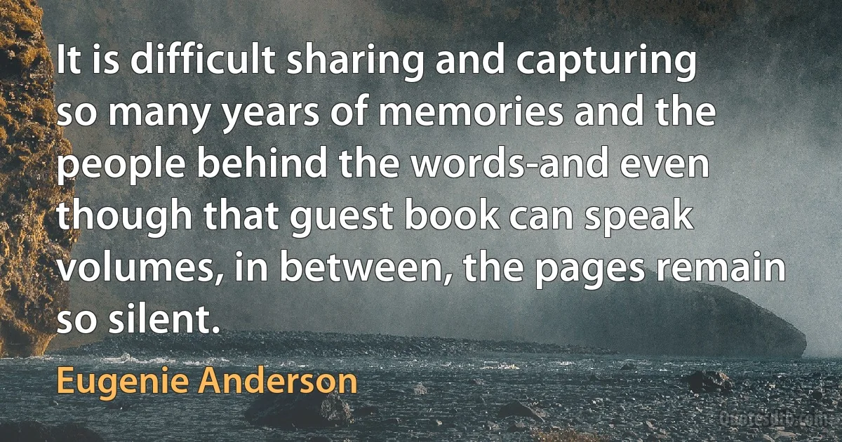 It is difficult sharing and capturing so many years of memories and the people behind the words-and even though that guest book can speak volumes, in between, the pages remain so silent. (Eugenie Anderson)