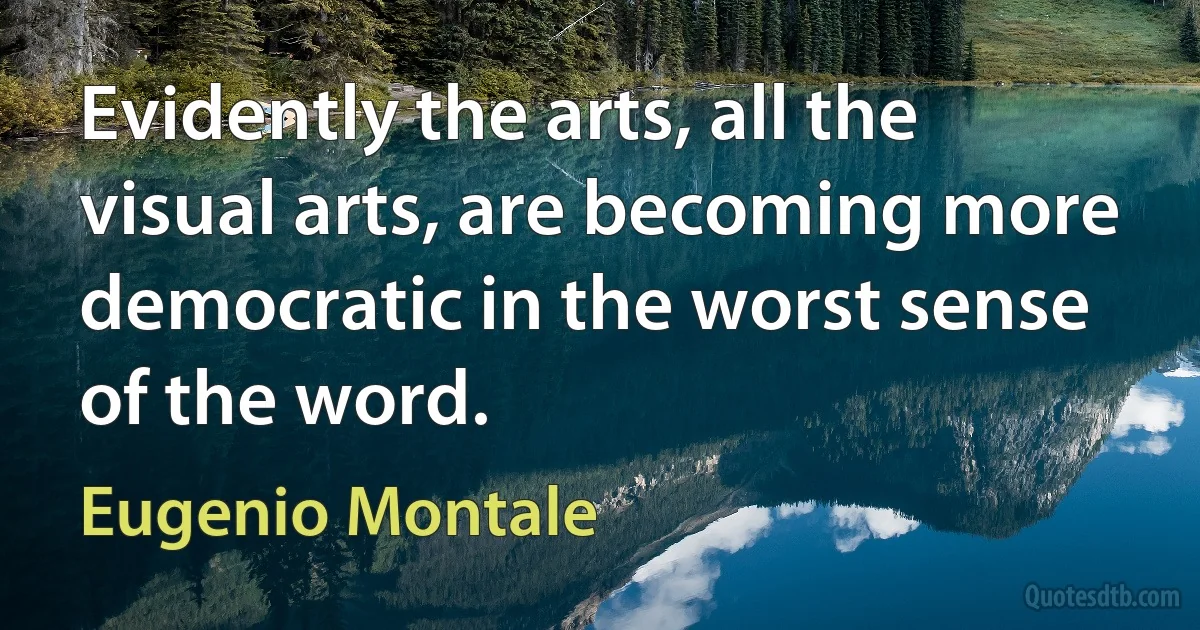 Evidently the arts, all the visual arts, are becoming more democratic in the worst sense of the word. (Eugenio Montale)