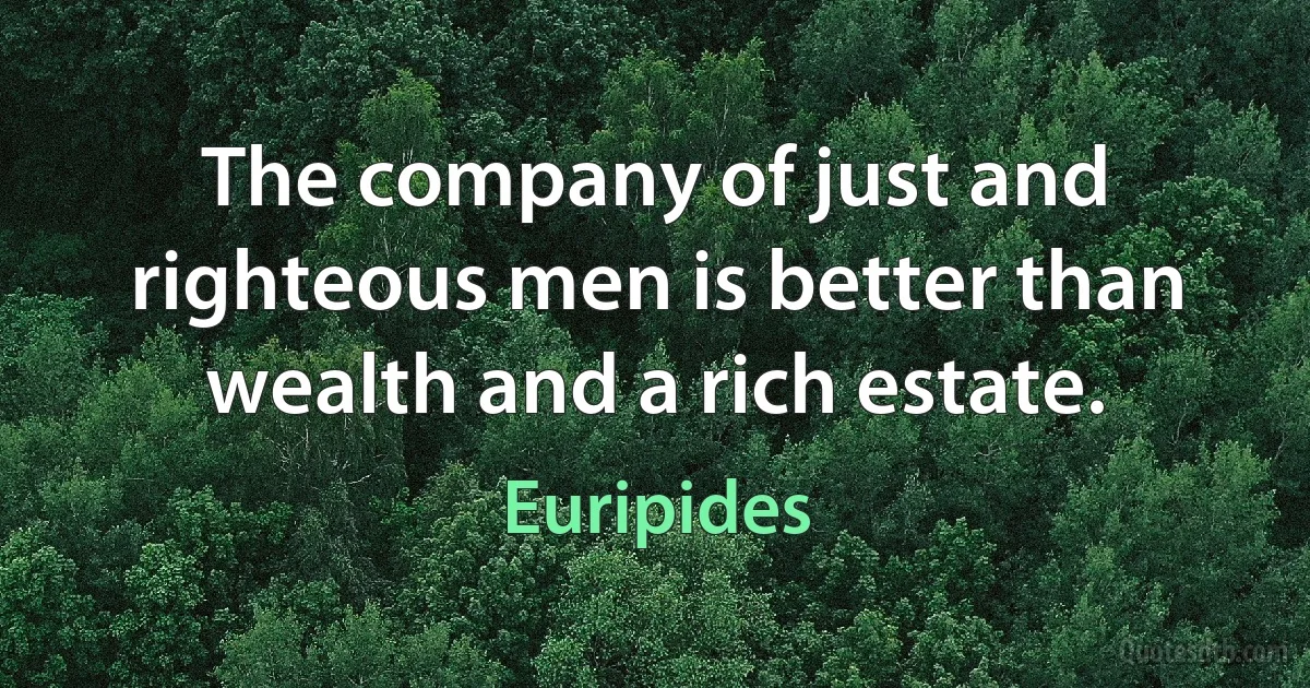 The company of just and righteous men is better than wealth and a rich estate. (Euripides)