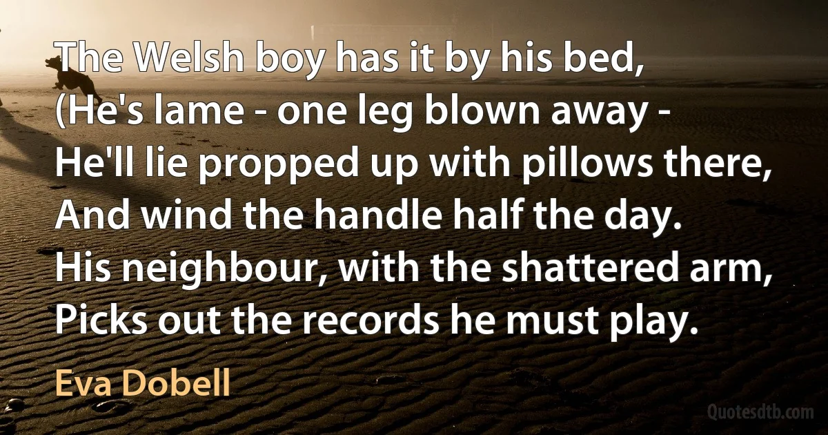 The Welsh boy has it by his bed,
(He's lame - one leg blown away -
He'll lie propped up with pillows there,
And wind the handle half the day.
His neighbour, with the shattered arm,
Picks out the records he must play. (Eva Dobell)