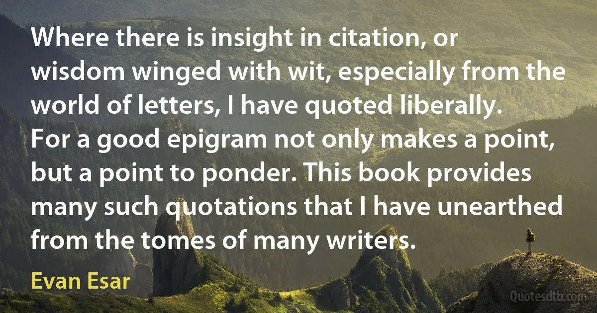 Where there is insight in citation, or wisdom winged with wit, especially from the world of letters, I have quoted liberally. For a good epigram not only makes a point, but a point to ponder. This book provides many such quotations that I have unearthed from the tomes of many writers. (Evan Esar)