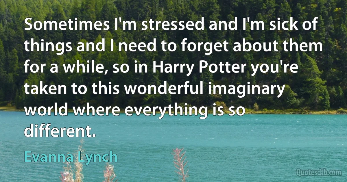 Sometimes I'm stressed and I'm sick of things and I need to forget about them for a while, so in Harry Potter you're taken to this wonderful imaginary world where everything is so different. (Evanna Lynch)