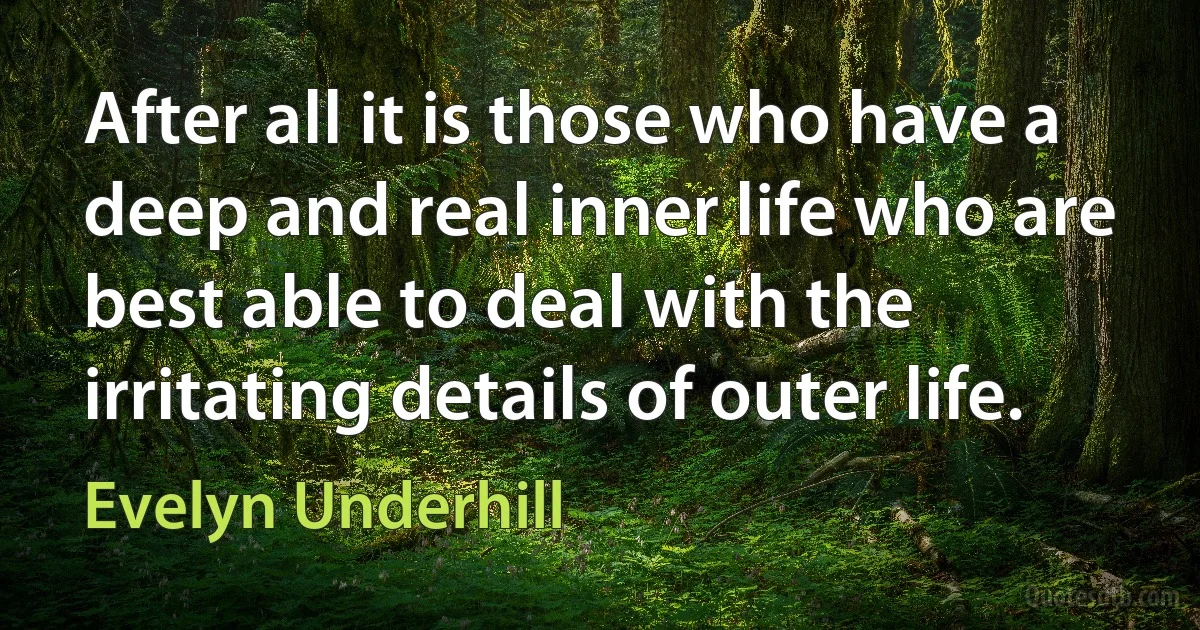 After all it is those who have a deep and real inner life who are best able to deal with the irritating details of outer life. (Evelyn Underhill)