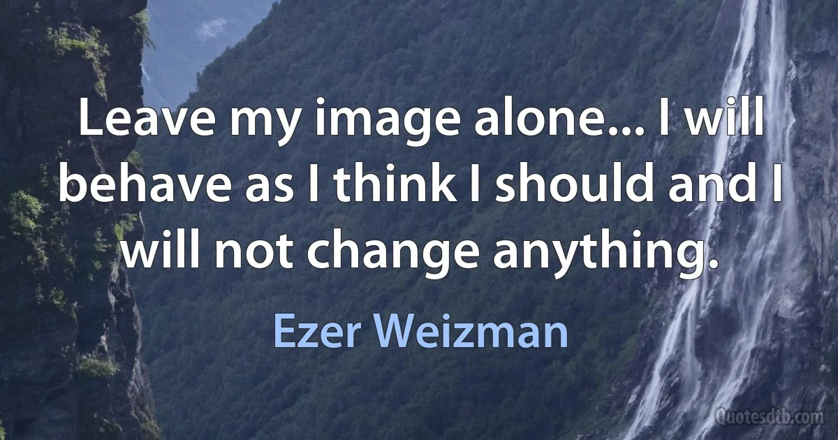 Leave my image alone... I will behave as I think I should and I will not change anything. (Ezer Weizman)