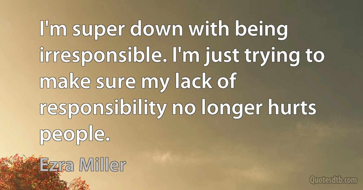 I'm super down with being irresponsible. I'm just trying to make sure my lack of responsibility no longer hurts people. (Ezra Miller)