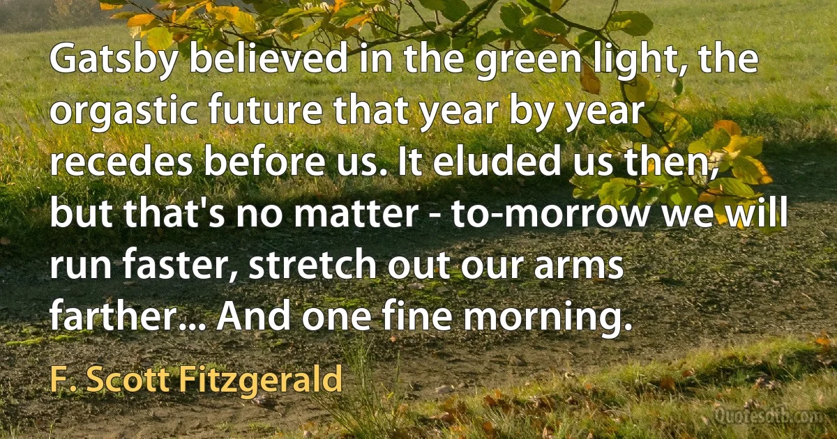 Gatsby believed in the green light, the orgastic future that year by year recedes before us. It eluded us then, but that's no matter - to-morrow we will run faster, stretch out our arms farther... And one fine morning. (F. Scott Fitzgerald)