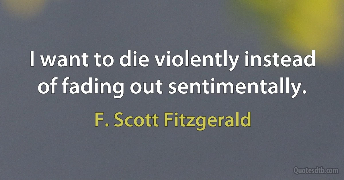 I want to die violently instead of fading out sentimentally. (F. Scott Fitzgerald)