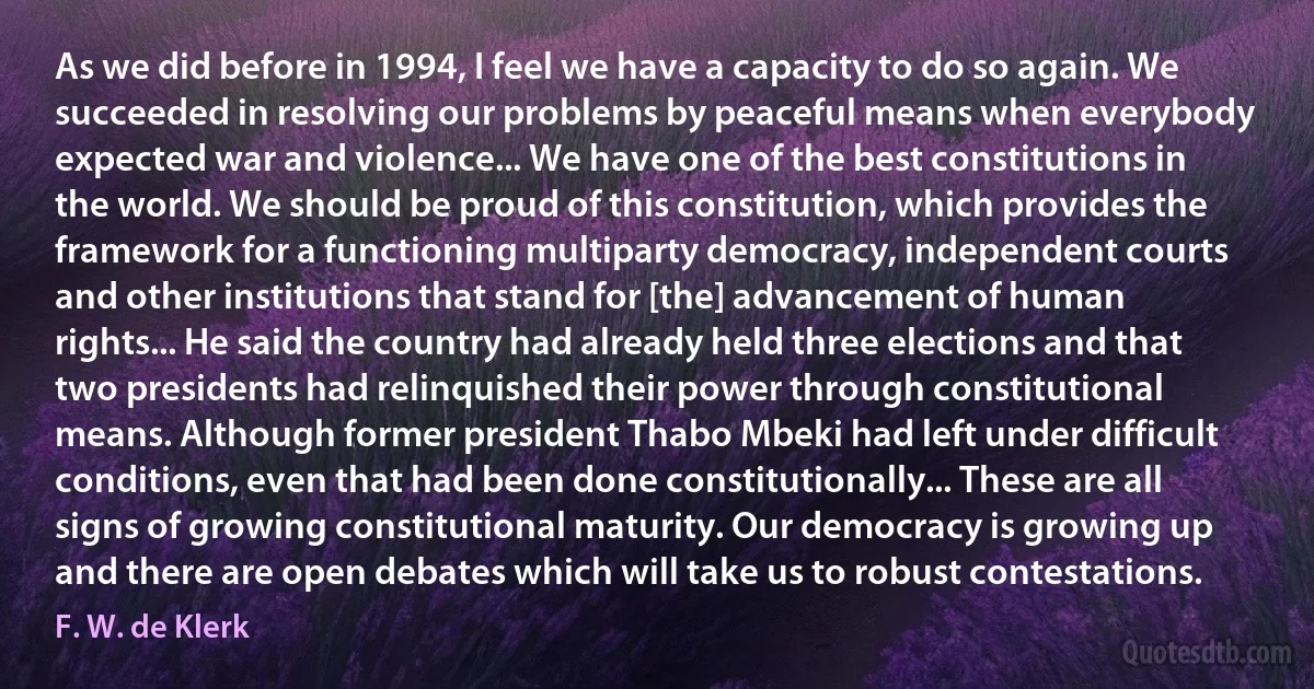 As we did before in 1994, I feel we have a capacity to do so again. We succeeded in resolving our problems by peaceful means when everybody expected war and violence... We have one of the best constitutions in the world. We should be proud of this constitution, which provides the framework for a functioning multiparty democracy, independent courts and other institutions that stand for [the] advancement of human rights... He said the country had already held three elections and that two presidents had relinquished their power through constitutional means. Although former president Thabo Mbeki had left under difficult conditions, even that had been done constitutionally... These are all signs of growing constitutional maturity. Our democracy is growing up and there are open debates which will take us to robust contestations. (F. W. de Klerk)