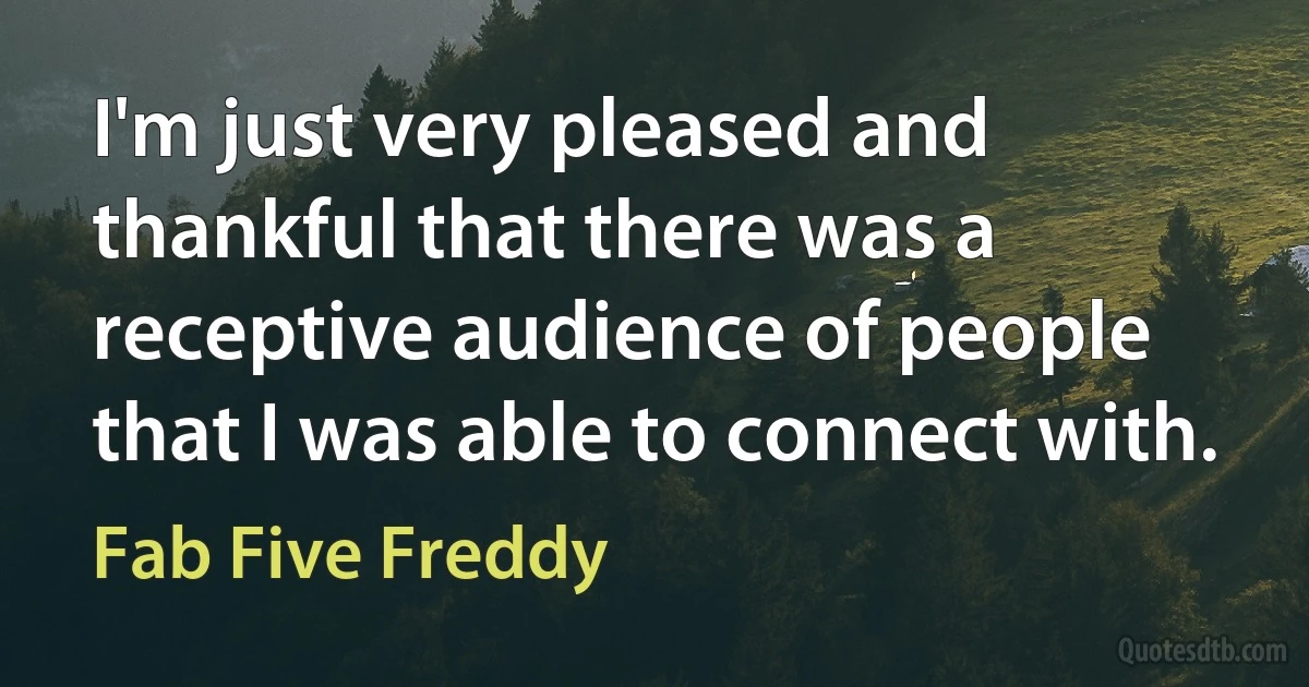 I'm just very pleased and thankful that there was a receptive audience of people that I was able to connect with. (Fab Five Freddy)