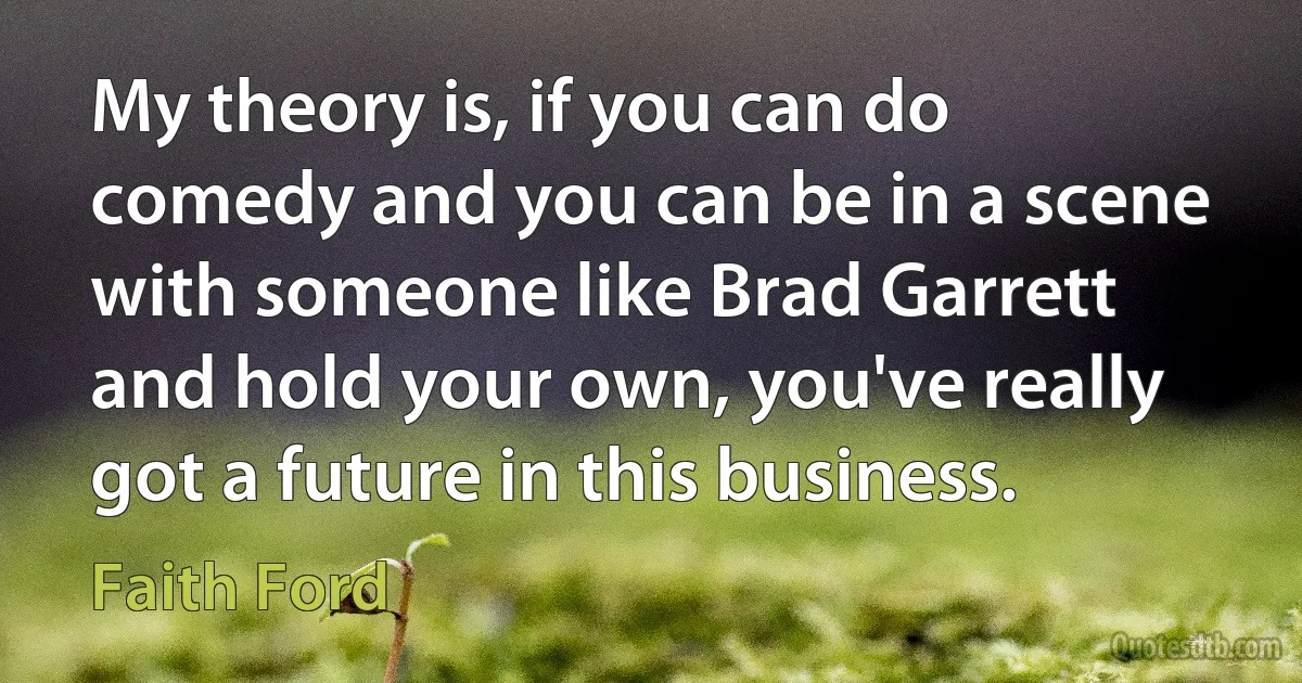 My theory is, if you can do comedy and you can be in a scene with someone like Brad Garrett and hold your own, you've really got a future in this business. (Faith Ford)