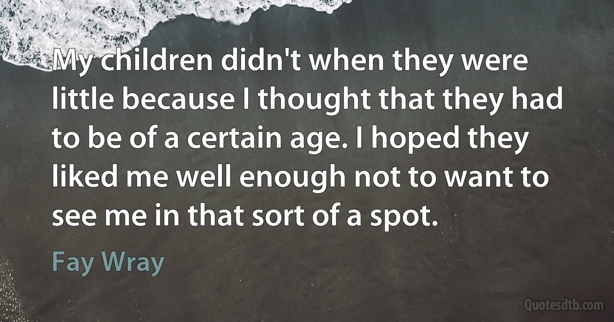 My children didn't when they were little because I thought that they had to be of a certain age. I hoped they liked me well enough not to want to see me in that sort of a spot. (Fay Wray)