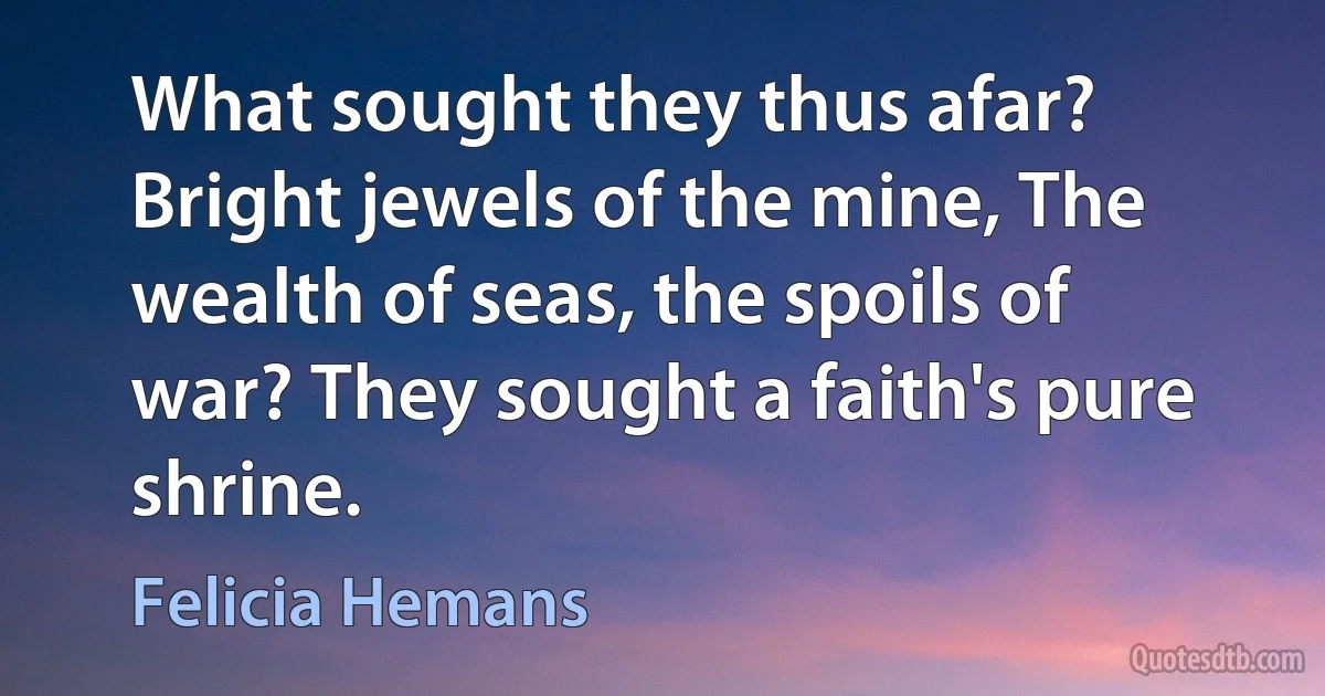 What sought they thus afar? Bright jewels of the mine, The wealth of seas, the spoils of war? They sought a faith's pure shrine. (Felicia Hemans)