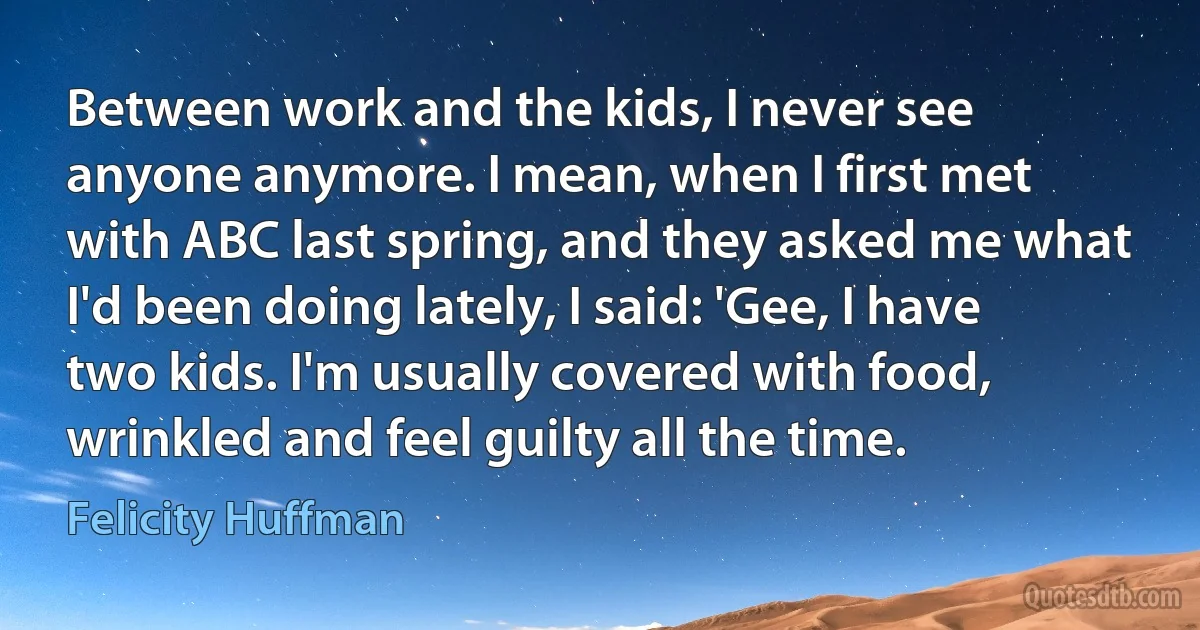 Between work and the kids, I never see anyone anymore. I mean, when I first met with ABC last spring, and they asked me what I'd been doing lately, I said: 'Gee, I have two kids. I'm usually covered with food, wrinkled and feel guilty all the time. (Felicity Huffman)