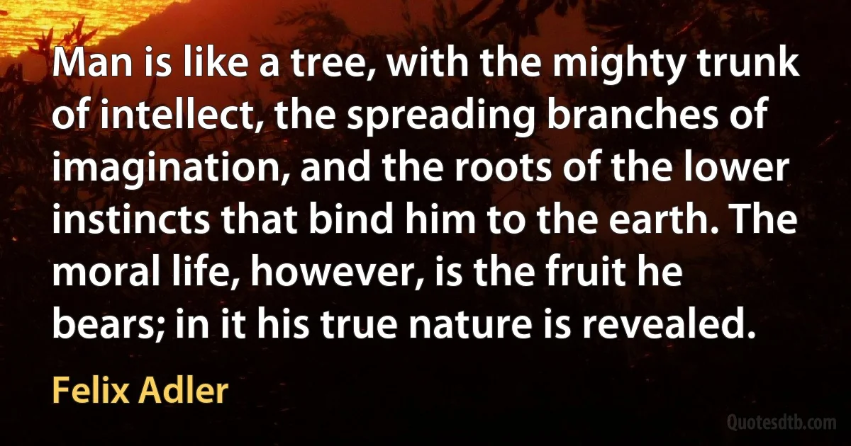 Man is like a tree, with the mighty trunk of intellect, the spreading branches of imagination, and the roots of the lower instincts that bind him to the earth. The moral life, however, is the fruit he bears; in it his true nature is revealed. (Felix Adler)