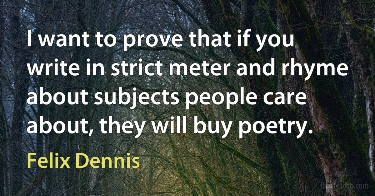 I want to prove that if you write in strict meter and rhyme about subjects people care about, they will buy poetry. (Felix Dennis)