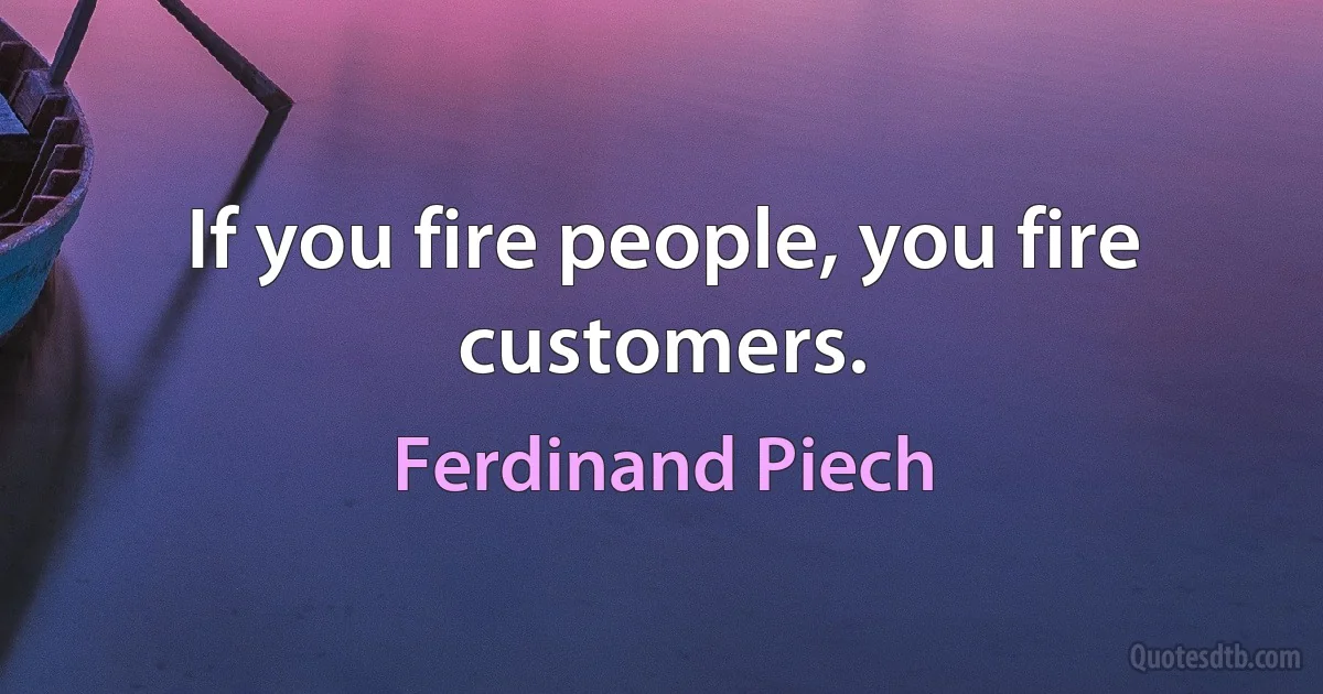 If you fire people, you fire customers. (Ferdinand Piech)