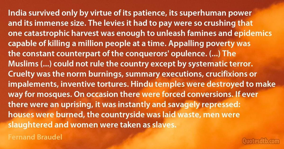 India survived only by virtue of its patience, its superhuman power and its immense size. The levies it had to pay were so crushing that one catastrophic harvest was enough to unleash famines and epidemics capable of killing a million people at a time. Appalling poverty was the constant counterpart of the conquerors' opulence. (...) The Muslims (...) could not rule the country except by systematic terror. Cruelty was the norm burnings, summary executions, crucifixions or impalements, inventive tortures. Hindu temples were destroyed to make way for mosques. On occasion there were forced conversions. If ever there were an uprising, it was instantly and savagely repressed: houses were burned, the countryside was laid waste, men were slaughtered and women were taken as slaves. (Fernand Braudel)