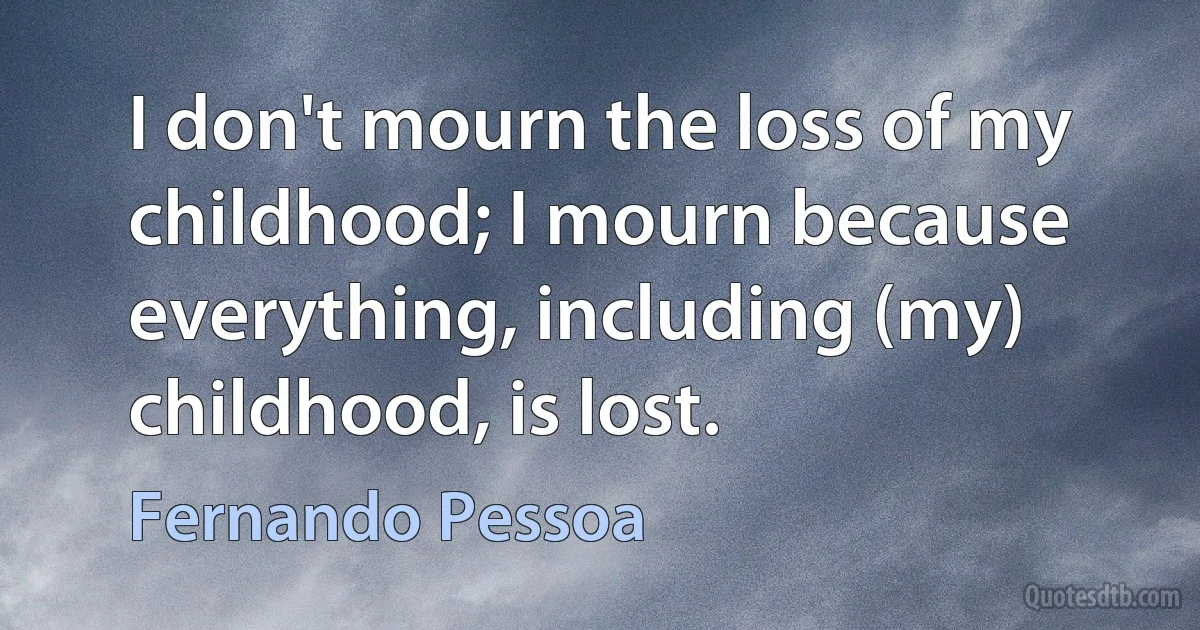 I don't mourn the loss of my childhood; I mourn because everything, including (my) childhood, is lost. (Fernando Pessoa)