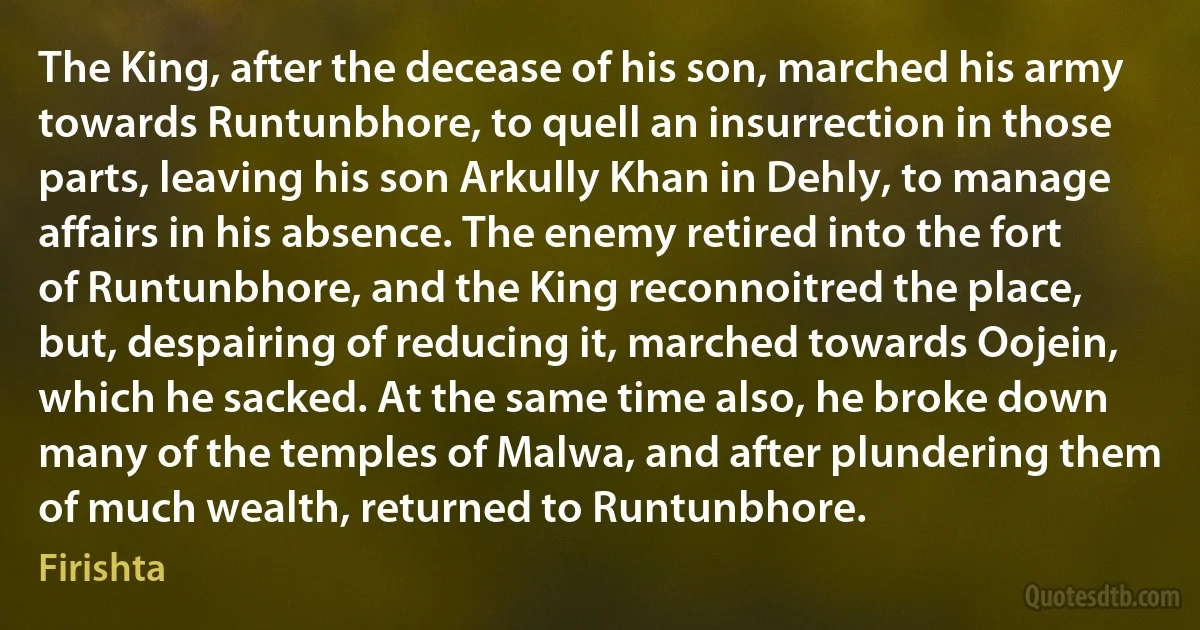 The King, after the decease of his son, marched his army towards Runtunbhore, to quell an insurrection in those parts, leaving his son Arkully Khan in Dehly, to manage affairs in his absence. The enemy retired into the fort of Runtunbhore, and the King reconnoitred the place, but, despairing of reducing it, marched towards Oojein, which he sacked. At the same time also, he broke down many of the temples of Malwa, and after plundering them of much wealth, returned to Runtunbhore. (Firishta)