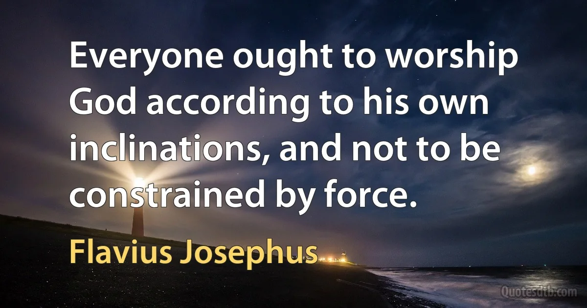 Everyone ought to worship God according to his own inclinations, and not to be constrained by force. (Flavius Josephus)