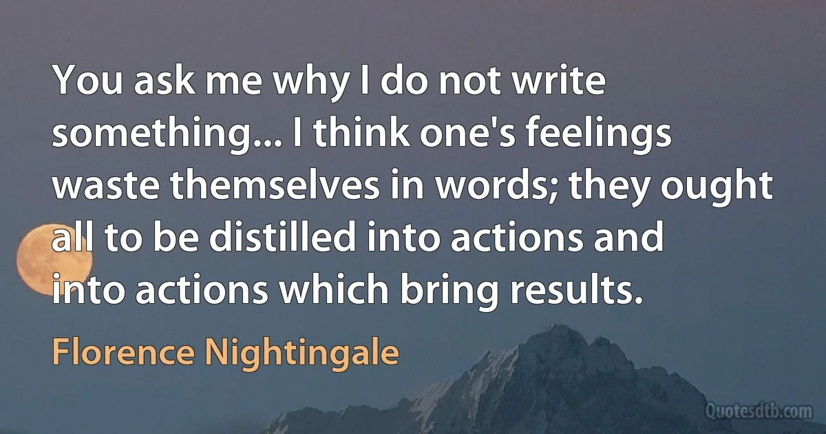 You ask me why I do not write something... I think one's feelings waste themselves in words; they ought all to be distilled into actions and into actions which bring results. (Florence Nightingale)